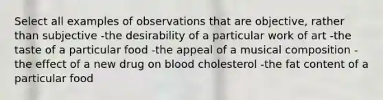 Select all examples of observations that are objective, rather than subjective -the desirability of a particular work of art -the taste of a particular food -the appeal of a musical composition -the effect of a new drug on blood cholesterol -the fat content of a particular food