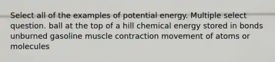 Select all of the examples of potential energy. Multiple select question. ball at the top of a hill chemical energy stored in bonds unburned gasoline muscle contraction movement of atoms or molecules