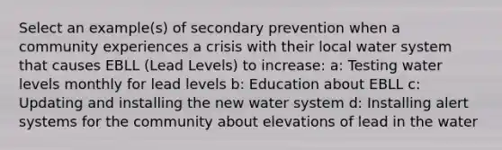 Select an example(s) of secondary prevention when a community experiences a crisis with their local water system that causes EBLL (Lead Levels) to increase: a: Testing water levels monthly for lead levels b: Education about EBLL c: Updating and installing the new water system d: Installing alert systems for the community about elevations of lead in the water