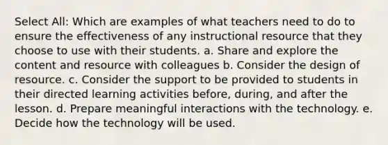 Select All: Which are examples of what teachers need to do to ensure the effectiveness of any instructional resource that they choose to use with their students. a. Share and explore the content and resource with colleagues b. Consider the design of resource. c. Consider the support to be provided to students in their directed learning activities before, during, and after the lesson. d. Prepare meaningful interactions with the technology. e. Decide how the technology will be used.