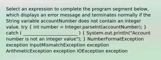 Select an expression to complete the program segment below, which displays an error message and terminates normally if the String variable accountNumber does not contain an integer value. try ( int number = Integer.parseInt(accountNumber); ) catch ( ________________________ ) ( System.out.println("Account number is not an integer value"); ) NumberFormatException exception InputMismatchException exception ArithmeticException exception IOException exception