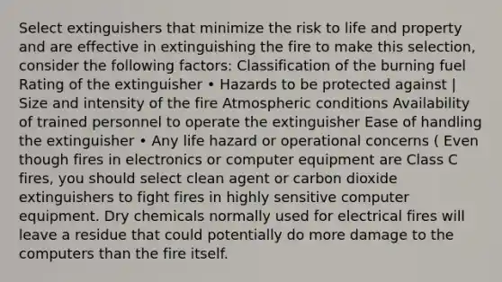 Select extinguishers that minimize the risk to life and property and are effective in extinguishing the fire to make this selection, consider the following factors: Classification of the burning fuel Rating of the extinguisher • Hazards to be protected against | Size and intensity of the fire Atmospheric conditions Availability of trained personnel to operate the extinguisher Ease of handling the extinguisher • Any life hazard or operational concerns ( Even though fires in electronics or computer equipment are Class C fires, you should select clean agent or carbon dioxide extinguishers to fight fires in highly sensitive computer equipment. Dry chemicals normally used for electrical fires will leave a residue that could potentially do more damage to the computers than the fire itself.