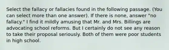 Select the fallacy or fallacies found in the following passage. (You can select more than one answer). If there is none, answer "no fallacy." I find it mildly amusing that Mr. and Mrs. Billings are advocating school reforms. But I certainly do not see any reason to take their proposal seriously. Both of them were poor students in high school.