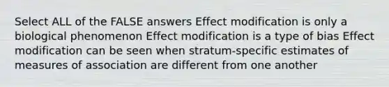 Select ALL of the FALSE answers Effect modification is only a biological phenomenon Effect modification is a type of bias Effect modification can be seen when stratum-specific estimates of measures of association are different from one another