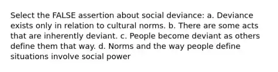 Select the FALSE assertion about social deviance: a. Deviance exists only in relation to cultural norms. b. There are some acts that are inherently deviant. c. People become deviant as others define them that way. d. Norms and the way people define situations involve social power