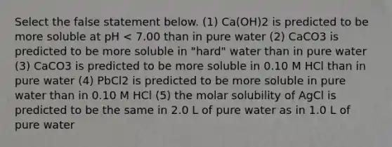 Select the false statement below. (1) Ca(OH)2 is predicted to be more soluble at pH < 7.00 than in pure water (2) CaCO3 is predicted to be more soluble in "hard" water than in pure water (3) CaCO3 is predicted to be more soluble in 0.10 M HCl than in pure water (4) PbCl2 is predicted to be more soluble in pure water than in 0.10 M HCl (5) the molar solubility of AgCl is predicted to be the same in 2.0 L of pure water as in 1.0 L of pure water