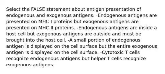 Select the FALSE statement about antigen presentation of endogenous and exogenous antigens. -Endogenous antigens are presented on MHC I proteins but exogenous antigens are presented on MHC II proteins. -Endogenous antigens are inside a host cell but exogenous antigens are outside and must be brought into the host cell. -A small portion of endogenous antigen is displayed on the cell surface but the entire exogenous antigen is displayed on the cell surface. -Cytotoxic T cells recognize endogenous antigens but helper T cells recognize exogenous antigens.