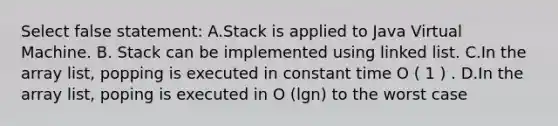 Select false statement: A.Stack is applied to Java Virtual Machine. B. Stack can be implemented using linked list. C.In the array list, popping is executed in constant time O ( 1 ) . D.In the array list, poping is executed in O (lgn) to the worst case