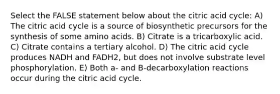 Select the FALSE statement below about the citric acid cycle: A) The citric acid cycle is a source of biosynthetic precursors for the synthesis of some amino acids. B) Citrate is a tricarboxylic acid. C) Citrate contains a tertiary alcohol. D) The citric acid cycle produces NADH and FADH2, but does not involve substrate level phosphorylation. E) Both a- and B-decarboxylation reactions occur during the citric acid cycle.