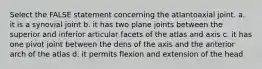 Select the FALSE statement concerning the atlantoaxial joint. a. it is a synovial joint b. it has two plane joints between the superior and inferior articular facets of the atlas and axis c. it has one pivot joint between the dens of the axis and the anterior arch of the atlas d. it permits flexion and extension of the head