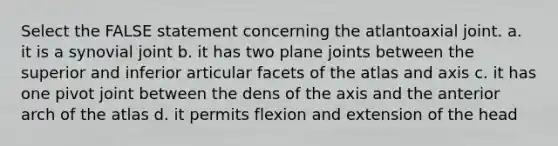 Select the FALSE statement concerning the atlantoaxial joint. a. it is a synovial joint b. it has two plane joints between the superior and inferior articular facets of the atlas and axis c. it has one pivot joint between the dens of the axis and the anterior arch of the atlas d. it permits flexion and extension of the head