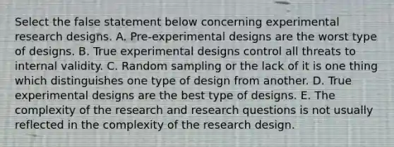 Select the false statement below concerning <a href='https://www.questionai.com/knowledge/kD5GeV2lsd-experimental-research' class='anchor-knowledge'>experimental research</a> designs. A. Pre-experimental designs are the worst type of designs. B. True experimental designs control all threats to internal validity. C. Random sampling or the lack of it is one thing which distinguishes one type of design from another. D. True experimental designs are the best type of designs. E. The complexity of the research and research questions is not usually reflected in the complexity of the research design.