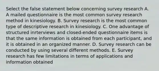 Select the false statement below concerning survey research A. A mailed questionnaire is the most common survey research method in kinesiology. B. Survey research is the most common type of descriptive research in kinesiology. C. One advantage of structured inrterviews and closed-ended questionnaire items is that the same information is obtained from each participant, and it is obtained in an organized manner. D. Survey research can be conducted by using several different methods. E. Survey research has few limitations in terms of applications and information obtained