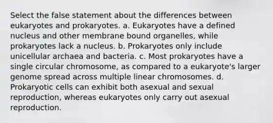 Select the false statement about the differences between eukaryotes and prokaryotes. a. Eukaryotes have a defined nucleus and other membrane bound organelles, while prokaryotes lack a nucleus. b. Prokaryotes only include unicellular archaea and bacteria. c. Most prokaryotes have a single circular chromosome, as compared to a eukaryote's larger genome spread across multiple linear chromosomes. d. Prokaryotic cells can exhibit both asexual and sexual reproduction, whereas eukaryotes only carry out asexual reproduction.