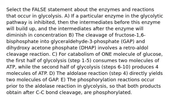 Select the FALSE statement about the enzymes and reactions that occur in glycolysis. A) If a particular enzyme in the glycolytic pathway is inhibited, then the intermediates before this enzyme will build up, and the intermediates after the enzyme will diminish in concentration B) The cleavage of fructose-1,6-bisphosphate into glyceraldehyde-3-phosphate (GAP) and dihydroxy acetone phosphate (DHAP) involves a retro-aldol cleavage reaction. C) For catabolism of ONE molecule of glucose, the first half of glycolysis (step 1-5) consumes two molecules of ATP, while the second half of glycolysis (steps 6-10) produces 4 molecules of ATP. D) The aldolase reaction (step 4) directly yields two molecules of GAP. E) The phosphorylation reactions occur prior to the aldolase reaction in glycolysis, so that both products obtain after C-C bond cleavage, are phosphorylated.