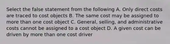 Select the false statement from the following A. Only direct costs are traced to cost objects B. The same cost may be assigned to more than one cost object C. General, selling, and administrative costs cannot be assigned to a cost object D. A given cost can be driven by more than one cost driver