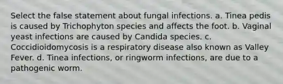 Select the false statement about fungal infections. a. Tinea pedis is caused by Trichophyton species and affects the foot. b. Vaginal yeast infections are caused by Candida species. c. Coccidioidomycosis is a respiratory disease also known as Valley Fever. d. Tinea infections, or ringworm infections, are due to a pathogenic worm.