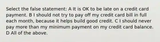 Select the false statement: A It is OK to be late on a credit card payment. B I should not try to pay off my credit card bill in full each month, because it helps build good credit. C I should never pay <a href='https://www.questionai.com/knowledge/keWHlEPx42-more-than' class='anchor-knowledge'>more than</a> my minimum payment on my credit card balance. D All of the above.