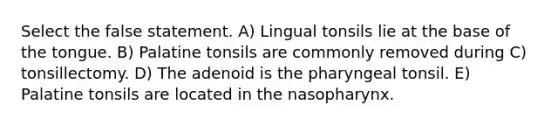 Select the false statement. A) Lingual tonsils lie at the base of the tongue. B) Palatine tonsils are commonly removed during C) tonsillectomy. D) The adenoid is the pharyngeal tonsil. E) Palatine tonsils are located in the nasopharynx.