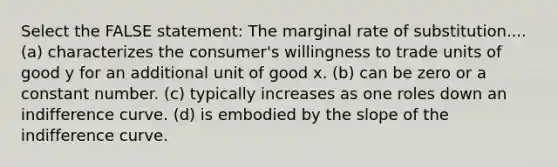 Select the FALSE statement: The marginal rate of substitution.... (a) characterizes the consumer's willingness to trade units of good y for an additional unit of good x. (b) can be zero or a constant number. (c) typically increases as one roles down an indifference curve. (d) is embodied by the slope of the indifference curve.