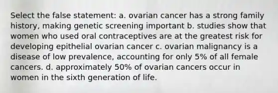 Select the false statement: a. ovarian cancer has a strong family history, making genetic screening important b. studies show that women who used oral contraceptives are at the greatest risk for developing epithelial ovarian cancer c. ovarian malignancy is a disease of low prevalence, accounting for only 5% of all female cancers. d. approximately 50% of ovarian cancers occur in women in the sixth generation of life.