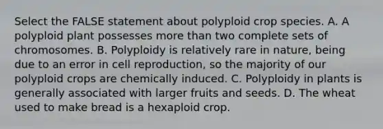 Select the FALSE statement about polyploid crop species. A. A polyploid plant possesses more than two complete sets of chromosomes. B. Polyploidy is relatively rare in nature, being due to an error in cell reproduction, so the majority of our polyploid crops are chemically induced. C. Polyploidy in plants is generally associated with larger fruits and seeds. D. The wheat used to make bread is a hexaploid crop.