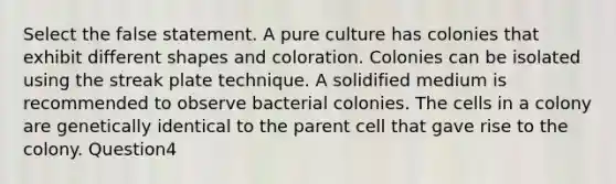 Select the false statement. A pure culture has colonies that exhibit different shapes and coloration. Colonies can be isolated using the streak plate technique. A solidified medium is recommended to observe bacterial colonies. The cells in a colony are genetically identical to the parent cell that gave rise to the colony. Question4