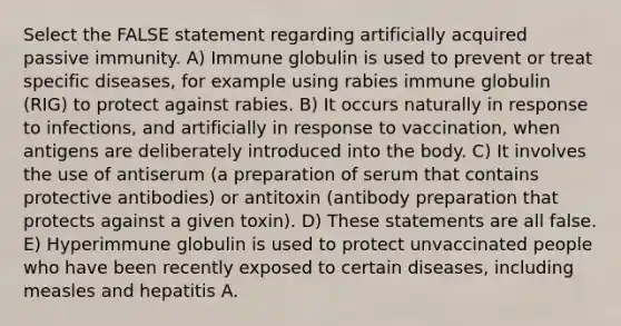 Select the FALSE statement regarding artificially acquired passive immunity. A) Immune globulin is used to prevent or treat specific diseases, for example using rabies immune globulin (RIG) to protect against rabies. B) It occurs naturally in response to infections, and artificially in response to vaccination, when antigens are deliberately introduced into the body. C) It involves the use of antiserum (a preparation of serum that contains protective antibodies) or antitoxin (antibody preparation that protects against a given toxin). D) These statements are all false. E) Hyperimmune globulin is used to protect unvaccinated people who have been recently exposed to certain diseases, including measles and hepatitis A.