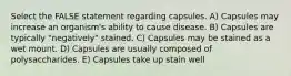 Select the FALSE statement regarding capsules. A) Capsules may increase an organism's ability to cause disease. B) Capsules are typically "negatively" stained. C) Capsules may be stained as a wet mount. D) Capsules are usually composed of polysaccharides. E) Capsules take up stain well