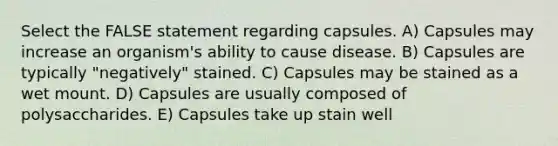 Select the FALSE statement regarding capsules. A) Capsules may increase an organism's ability to cause disease. B) Capsules are typically "negatively" stained. C) Capsules may be stained as a wet mount. D) Capsules are usually composed of polysaccharides. E) Capsules take up stain well