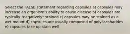 Select the FALSE statement regarding capsules a) capsules may increase an organism's ability to cause disease b) capsules are typically "negatively" stained c) capsules may be stained as a wet mount d) capsules are usually composed of polysaccharides e) capsules take up stain well