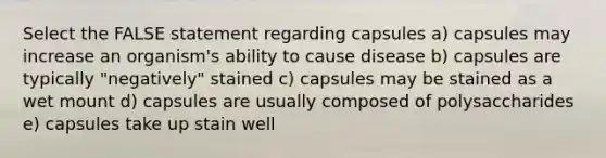 Select the FALSE statement regarding capsules a) capsules may increase an organism's ability to cause disease b) capsules are typically "negatively" stained c) capsules may be stained as a wet mount d) capsules are usually composed of polysaccharides e) capsules take up stain well