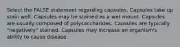 Select the FALSE statement regarding capsules. Capsules take up stain well. Capsules may be stained as a wet mount. Capsules are usually composed of polysaccharides. Capsules are typically "negatively" stained. Capsules may increase an organism's ability to cause disease.