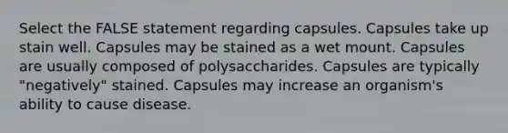 Select the FALSE statement regarding capsules. Capsules take up stain well. Capsules may be stained as a wet mount. Capsules are usually composed of polysaccharides. Capsules are typically "negatively" stained. Capsules may increase an organism's ability to cause disease.