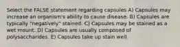 Select the FALSE statement regarding capsules A) Capsules may increase an organism's ability to cause disease. B) Capsules are typically "negatively" stained. C) Capsules may be stained as a wet mount. D) Capsules are usually composed of polysaccharides. E) Capsules take up stain well.