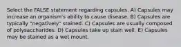 Select the FALSE statement regarding capsules. A) Capsules may increase an organism's ability to cause disease. B) Capsules are typically "negatively" stained. C) Capsules are usually composed of polysaccharides. D) Capsules take up stain well. E) Capsules may be stained as a wet mount.