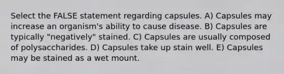 Select the FALSE statement regarding capsules. A) Capsules may increase an organism's ability to cause disease. B) Capsules are typically "negatively" stained. C) Capsules are usually composed of polysaccharides. D) Capsules take up stain well. E) Capsules may be stained as a wet mount.