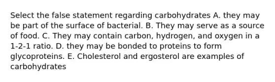 Select the false statement regarding carbohydrates A. they may be part of the surface of bacterial. B. They may serve as a source of food. C. They may contain carbon, hydrogen, and oxygen in a 1-2-1 ratio. D. they may be bonded to proteins to form glycoproteins. E. Cholesterol and ergosterol are examples of carbohydrates