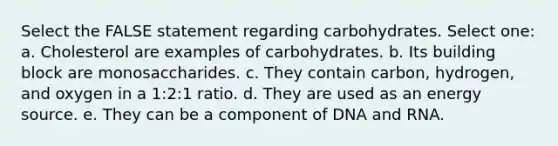 Select the FALSE statement regarding carbohydrates. Select one: a. Cholesterol are examples of carbohydrates. b. Its building block are monosaccharides. c. They contain carbon, hydrogen, and oxygen in a 1:2:1 ratio. d. They are used as an energy source. e. They can be a component of DNA and RNA.