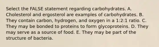 Select the FALSE statement regarding carbohydrates. A. Cholesterol and ergosterol are examples of carbohydrates. B. They contain carbon, hydrogen, and oxygen in a 1:2:1 ratio. C. They may be bonded to proteins to form glycoproteins. D. They may serve as a source of food. E. They may be part of the structure of bacteria.