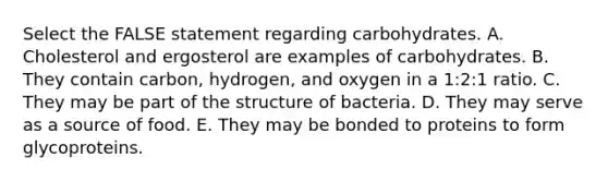 Select the FALSE statement regarding carbohydrates. A. Cholesterol and ergosterol are examples of carbohydrates. B. They contain carbon, hydrogen, and oxygen in a 1:2:1 ratio. C. They may be part of the structure of bacteria. D. They may serve as a source of food. E. They may be bonded to proteins to form glycoproteins.