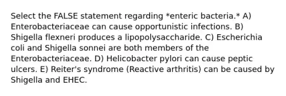 Select the FALSE statement regarding *enteric bacteria.* A) Enterobacteriaceae can cause opportunistic infections. B) Shigella flexneri produces a lipopolysaccharide. C) Escherichia coli and Shigella sonnei are both members of the Enterobacteriaceae. D) Helicobacter pylori can cause peptic ulcers. E) Reiter's syndrome (Reactive arthritis) can be caused by Shigella and EHEC.