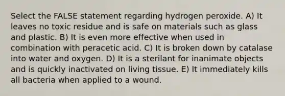 Select the FALSE statement regarding hydrogen peroxide. A) It leaves no toxic residue and is safe on materials such as glass and plastic. B) It is even more effective when used in combination with peracetic acid. C) It is broken down by catalase into water and oxygen. D) It is a sterilant for inanimate objects and is quickly inactivated on living tissue. E) It immediately kills all bacteria when applied to a wound.