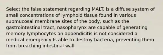 Select the false statement regarding MALT. is a diffuse system of small concentrations of lymphoid tissue found in various submucosal membrane sites of the body, such as the gastrointestinal tract, nasopharynx are capable of generating memory lymphocytes an appendicitis is not considered a medical emergency Is able to destroy bacteria, preventing them from breaching intestinal wall