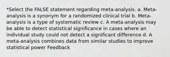 *Select the FALSE statement regarding meta-analysis. a. Meta-analysis is a synonym for a randomized clinical trial b. Meta-analysis is a type of systematic review c. A meta-analysis may be able to detect statistical significance in cases where an individual study could not detect a significant difference d. A meta-analysis combines data from similar studies to improve statistical power Feedback