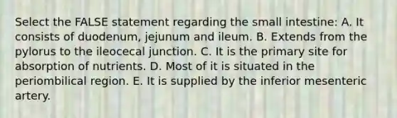 Select the FALSE statement regarding the small intestine: A. It consists of duodenum, jejunum and ileum. B. Extends from the pylorus to the ileocecal junction. C. It is the primary site for absorption of nutrients. D. Most of it is situated in the periombilical region. E. It is supplied by the inferior mesenteric artery.