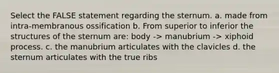 Select the FALSE statement regarding the sternum. a. made from intra-membranous ossification b. From superior to inferior the structures of the sternum are: body -> manubrium -> xiphoid process. c. the manubrium articulates with the clavicles d. the sternum articulates with the true ribs