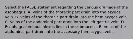 Select the FALSE statement regarding the venous drainage of the esophagus: A. Veins of the thoracic part drain into the azygos vein. B. Veins of the thoracic part drain into the hemiazygos vein. C. Veins of the abdominal part drain into the left gastric vein. D. Esophageal venous plexus lies in the submucosa. E. Veins of the abdominal part drain into the accessory hemiazygos vein,