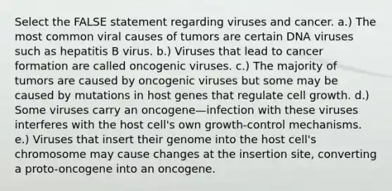 Select the FALSE statement regarding viruses and cancer. a.) The most common viral causes of tumors are certain DNA viruses such as hepatitis B virus. b.) Viruses that lead to cancer formation are called oncogenic viruses. c.) The majority of tumors are caused by oncogenic viruses but some may be caused by mutations in host genes that regulate cell growth. d.) Some viruses carry an oncogene—infection with these viruses interferes with the host cell's own growth-control mechanisms. e.) Viruses that insert their genome into the host cell's chromosome may cause changes at the insertion site, converting a proto-oncogene into an oncogene.