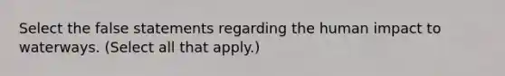 Select the false statements regarding the human impact to waterways. (Select all that apply.)